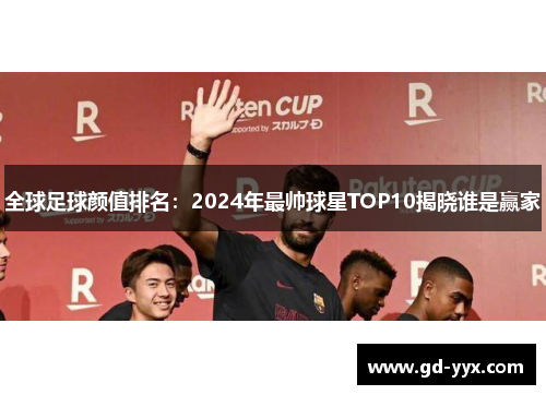 全球足球颜值排名：2024年最帅球星TOP10揭晓谁是赢家