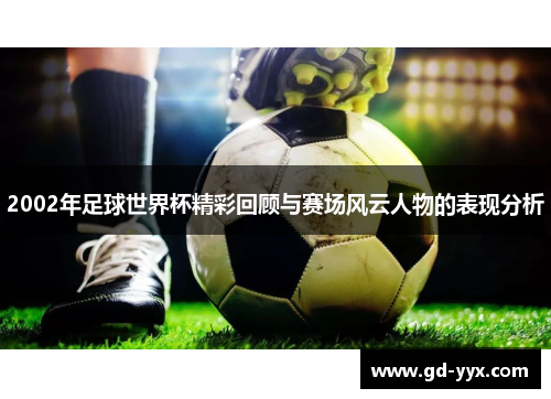 2002年足球世界杯精彩回顾与赛场风云人物的表现分析